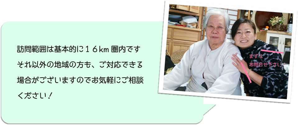 訪問範囲は基本的に１６km圏内です.それ以外の地域の方も、ご対応できる場合がございますのでお気軽にご相談ください！