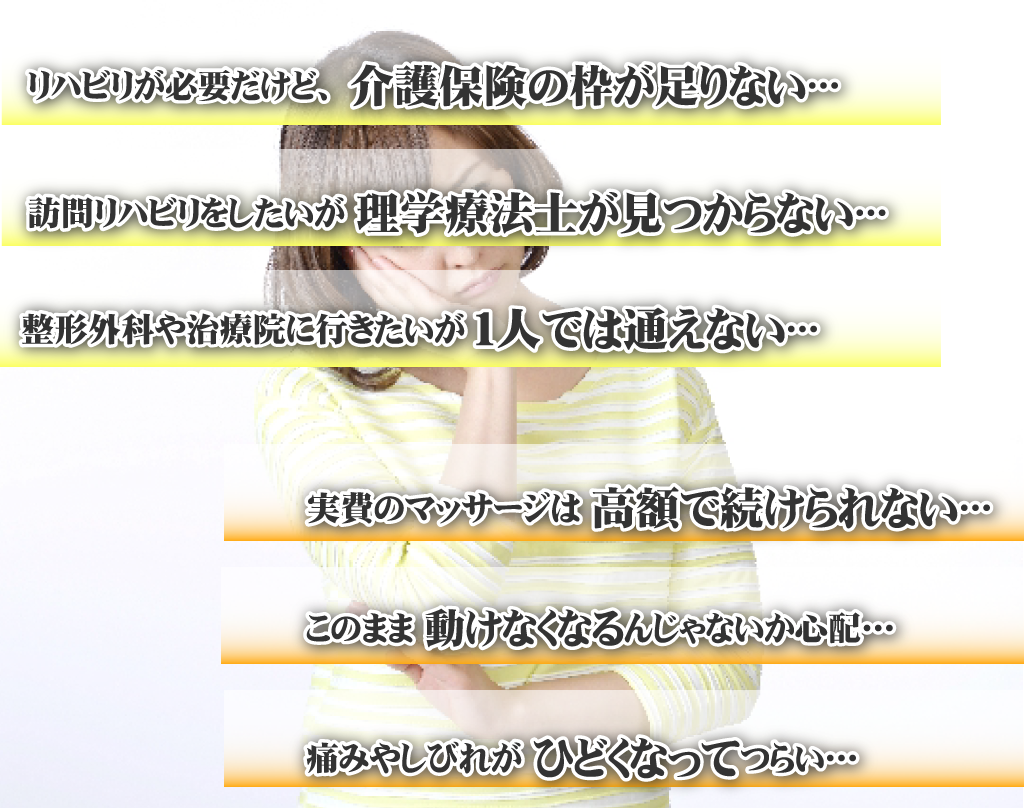 介護保険の枠が足りないからリハビリが受けられない・・・実費のマッサージは費用が高いから受けられない・・・リハビリをしたいがリハビリできる施設がわからない・・・このままだと寝たきりになってしまうのではないかと心配・・・整形外科などに行きたいが一人で通うのが大変・・・負担やしびれがひどくなってつらい・・・
